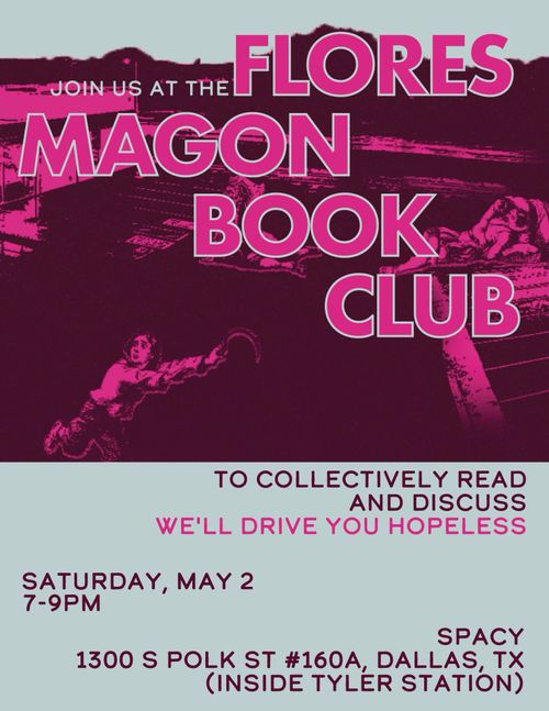 JOIN US AT THE FLORES MAGON BOOK CLUB
TO COLLECTIVELY READ
AND DISCUSS
WE'LL DRIVE YOU HOPELESS
SATURDAY, MAY 2 7-9PM
SPACY
1300 S POLK ST #160A, DALLAS, TX
(INSIDE TYLER STATION)