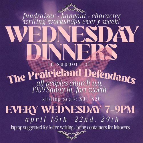 fundraiser • hangout • character writing workshops every week!
WEDNESDAY
DINNERS
in support ol
The Praireland Detendants
all peoples church uu.
1959 Sandy In. fort worth sliding scale $0 - $20
EVERY WEDNESDAY 7-9PM April 15th. 22nd. 29th
laptop suggested for letter writing 
bring containers for leftovers